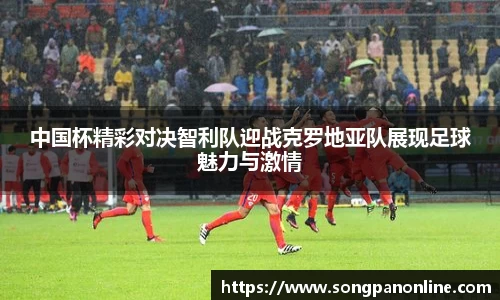 中国杯精彩对决智利队迎战克罗地亚队展现足球魅力与激情
