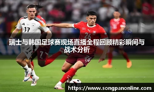瑞士与韩国足球赛现场直播全程回顾精彩瞬间与战术分析